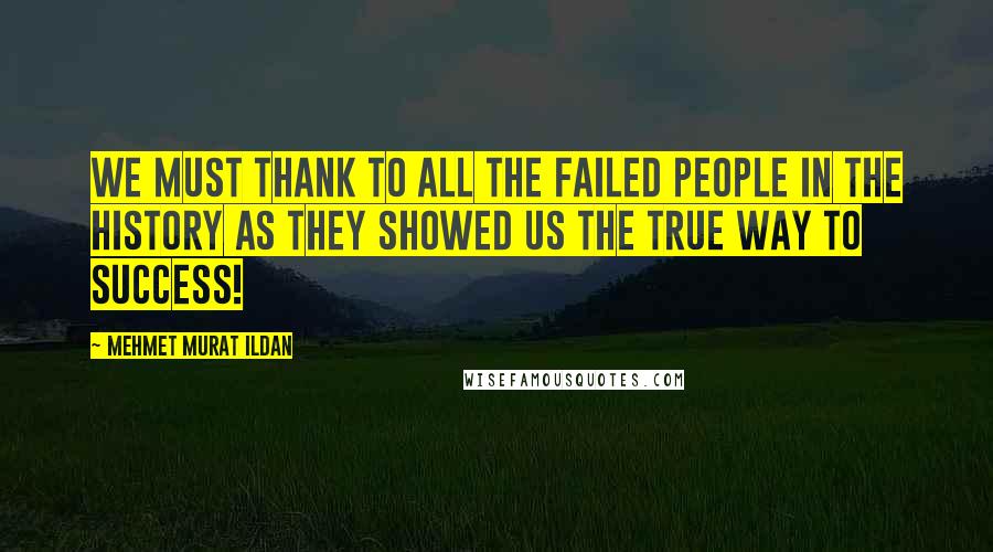 Mehmet Murat Ildan Quotes: We must thank to all the failed people in the history as they showed us the true way to success!