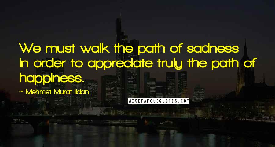 Mehmet Murat Ildan Quotes: We must walk the path of sadness in order to appreciate truly the path of happiness.