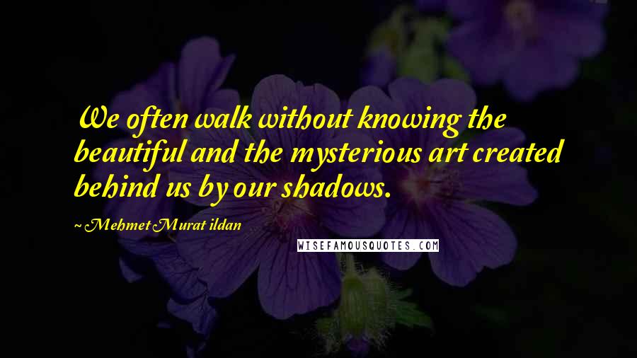 Mehmet Murat Ildan Quotes: We often walk without knowing the beautiful and the mysterious art created behind us by our shadows.