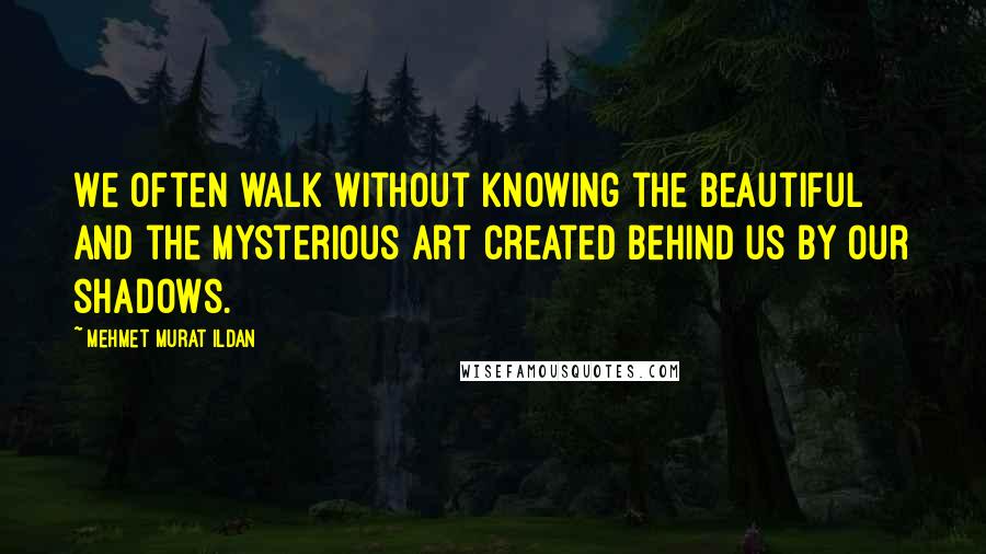 Mehmet Murat Ildan Quotes: We often walk without knowing the beautiful and the mysterious art created behind us by our shadows.