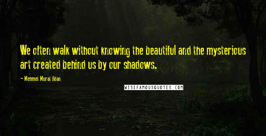 Mehmet Murat Ildan Quotes: We often walk without knowing the beautiful and the mysterious art created behind us by our shadows.