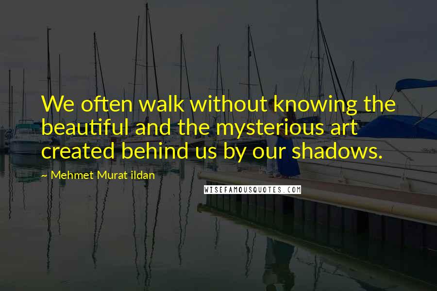 Mehmet Murat Ildan Quotes: We often walk without knowing the beautiful and the mysterious art created behind us by our shadows.