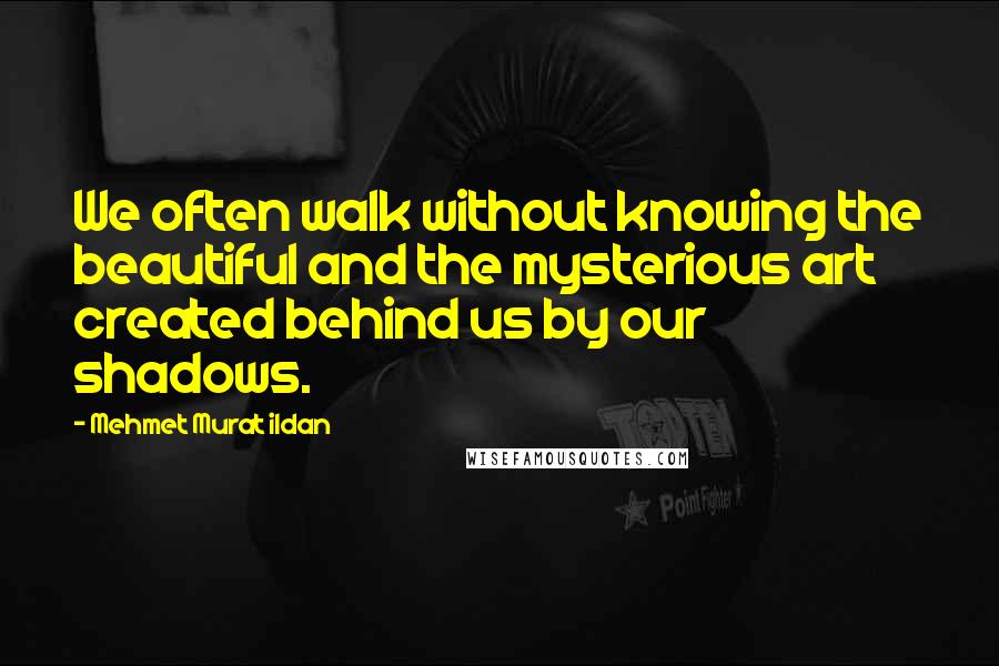 Mehmet Murat Ildan Quotes: We often walk without knowing the beautiful and the mysterious art created behind us by our shadows.