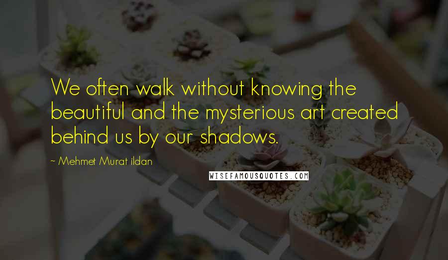 Mehmet Murat Ildan Quotes: We often walk without knowing the beautiful and the mysterious art created behind us by our shadows.