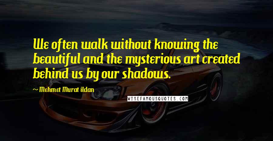 Mehmet Murat Ildan Quotes: We often walk without knowing the beautiful and the mysterious art created behind us by our shadows.