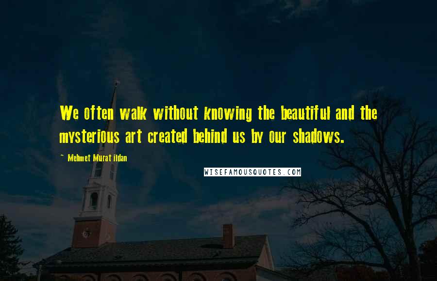 Mehmet Murat Ildan Quotes: We often walk without knowing the beautiful and the mysterious art created behind us by our shadows.