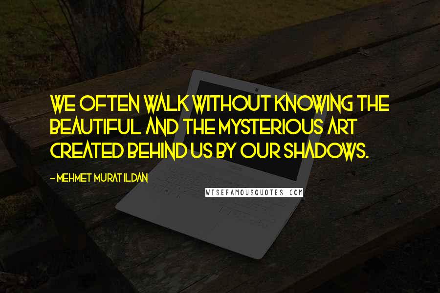 Mehmet Murat Ildan Quotes: We often walk without knowing the beautiful and the mysterious art created behind us by our shadows.