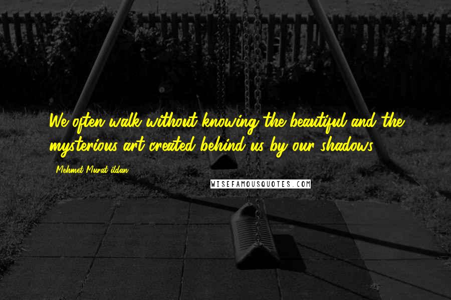 Mehmet Murat Ildan Quotes: We often walk without knowing the beautiful and the mysterious art created behind us by our shadows.