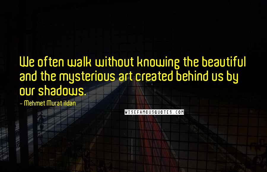 Mehmet Murat Ildan Quotes: We often walk without knowing the beautiful and the mysterious art created behind us by our shadows.