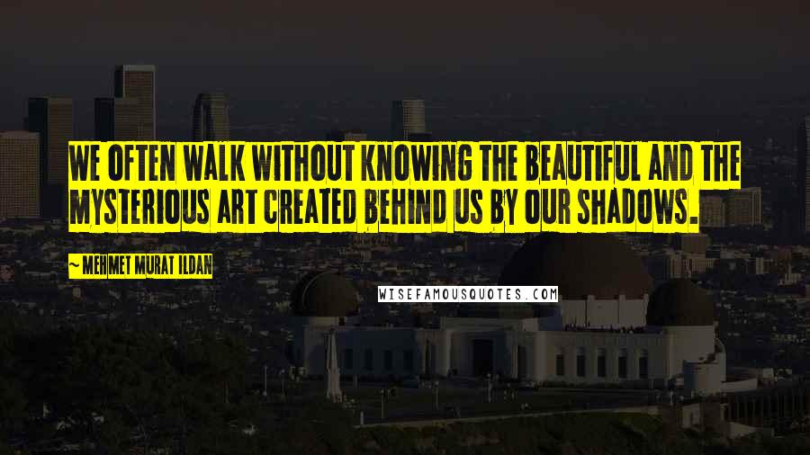 Mehmet Murat Ildan Quotes: We often walk without knowing the beautiful and the mysterious art created behind us by our shadows.