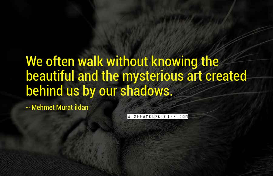 Mehmet Murat Ildan Quotes: We often walk without knowing the beautiful and the mysterious art created behind us by our shadows.