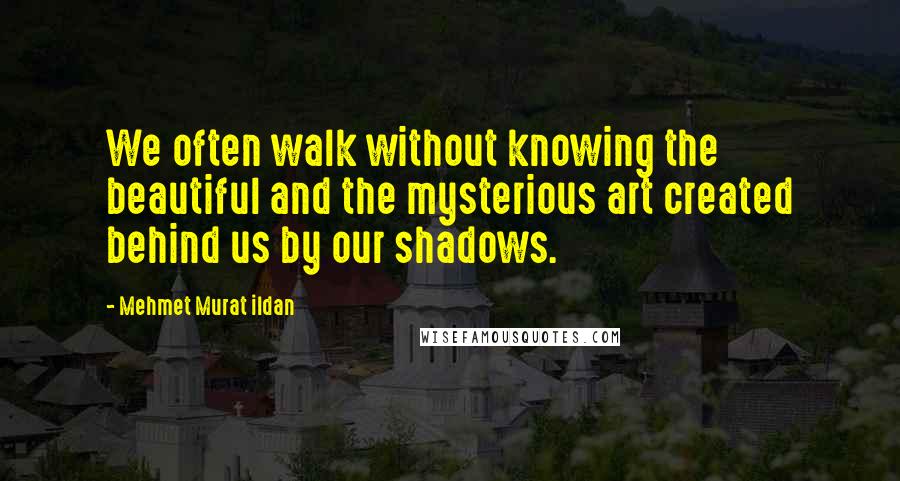 Mehmet Murat Ildan Quotes: We often walk without knowing the beautiful and the mysterious art created behind us by our shadows.