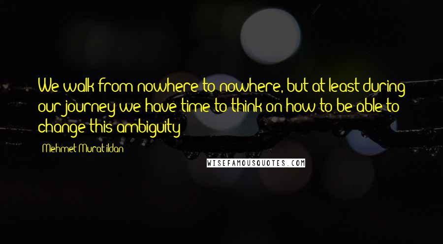 Mehmet Murat Ildan Quotes: We walk from nowhere to nowhere, but at least during our journey we have time to think on how to be able to change this ambiguity!