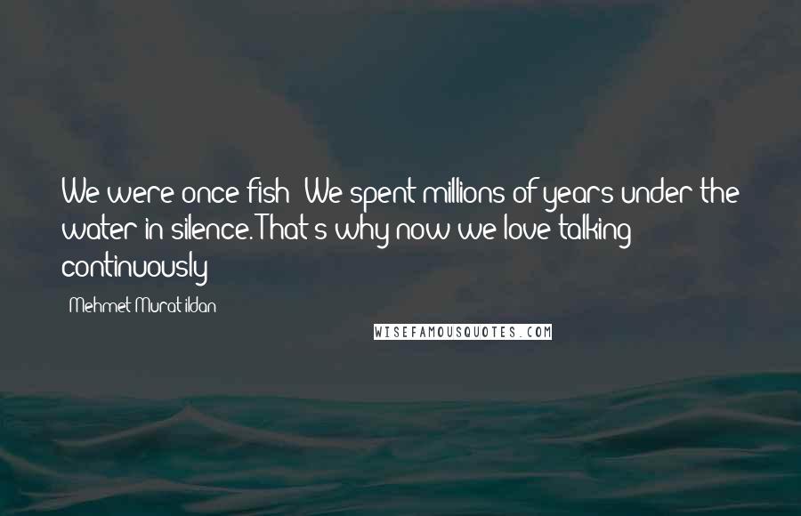 Mehmet Murat Ildan Quotes: We were once fish! We spent millions of years under the water in silence. That's why now we love talking continuously!