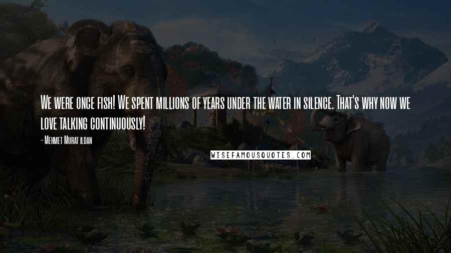 Mehmet Murat Ildan Quotes: We were once fish! We spent millions of years under the water in silence. That's why now we love talking continuously!