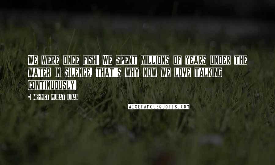 Mehmet Murat Ildan Quotes: We were once fish! We spent millions of years under the water in silence. That's why now we love talking continuously!