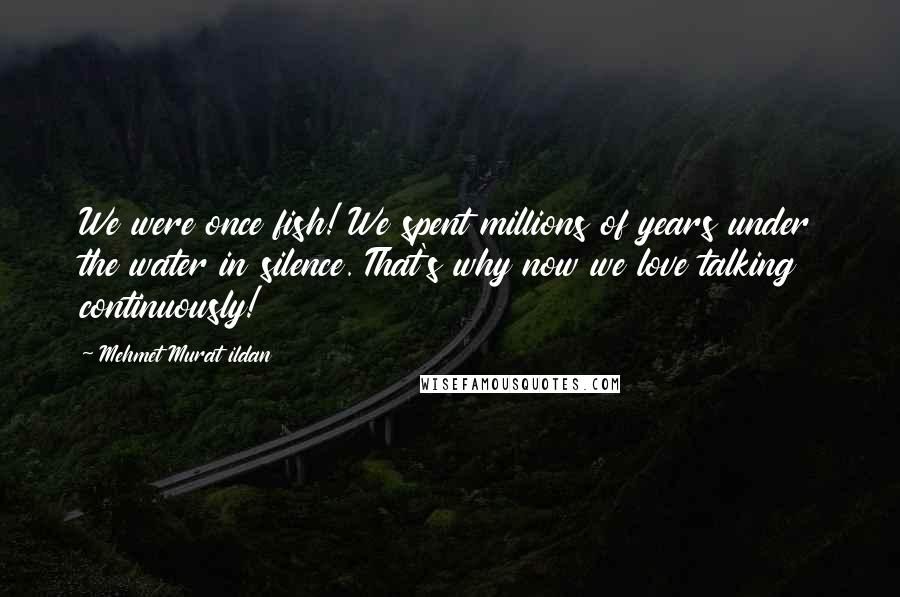 Mehmet Murat Ildan Quotes: We were once fish! We spent millions of years under the water in silence. That's why now we love talking continuously!
