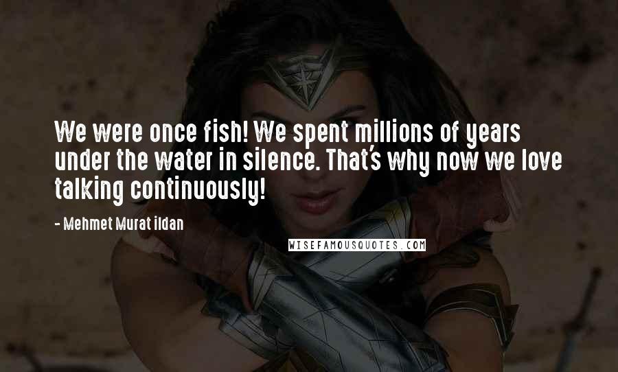 Mehmet Murat Ildan Quotes: We were once fish! We spent millions of years under the water in silence. That's why now we love talking continuously!
