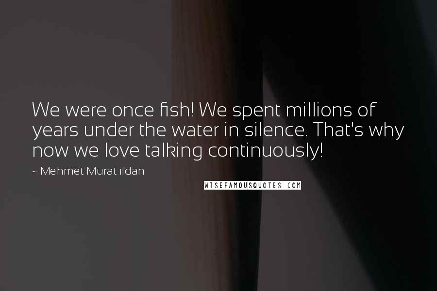 Mehmet Murat Ildan Quotes: We were once fish! We spent millions of years under the water in silence. That's why now we love talking continuously!