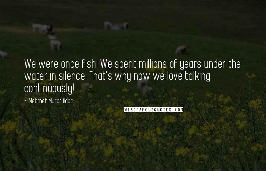 Mehmet Murat Ildan Quotes: We were once fish! We spent millions of years under the water in silence. That's why now we love talking continuously!