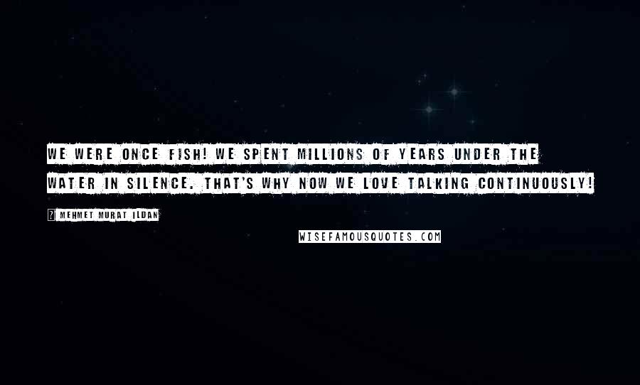 Mehmet Murat Ildan Quotes: We were once fish! We spent millions of years under the water in silence. That's why now we love talking continuously!