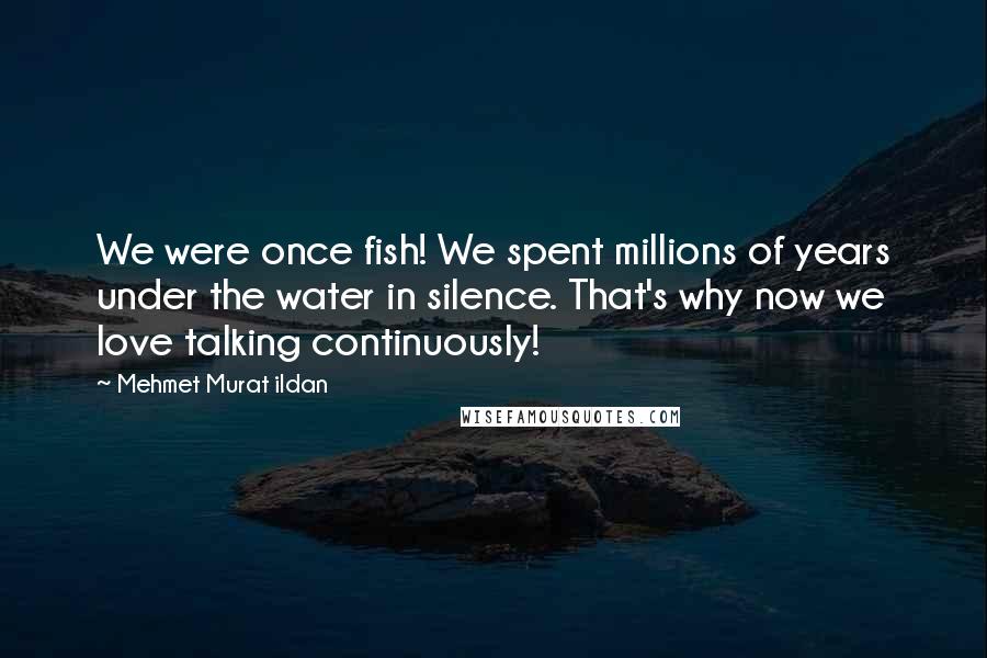 Mehmet Murat Ildan Quotes: We were once fish! We spent millions of years under the water in silence. That's why now we love talking continuously!