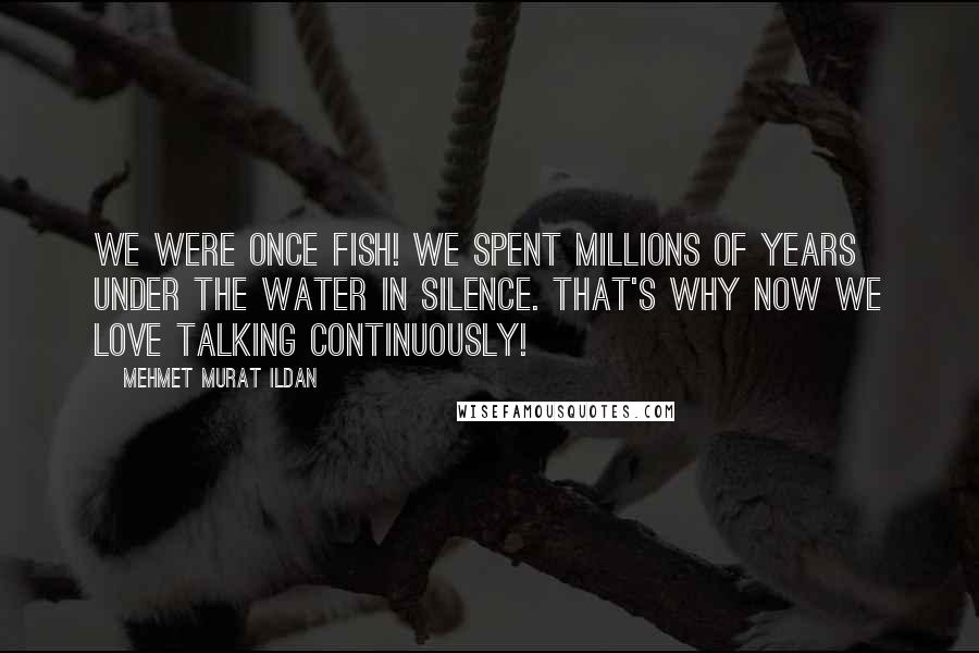 Mehmet Murat Ildan Quotes: We were once fish! We spent millions of years under the water in silence. That's why now we love talking continuously!