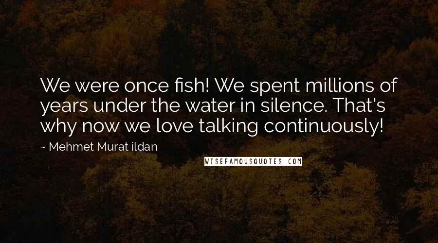 Mehmet Murat Ildan Quotes: We were once fish! We spent millions of years under the water in silence. That's why now we love talking continuously!
