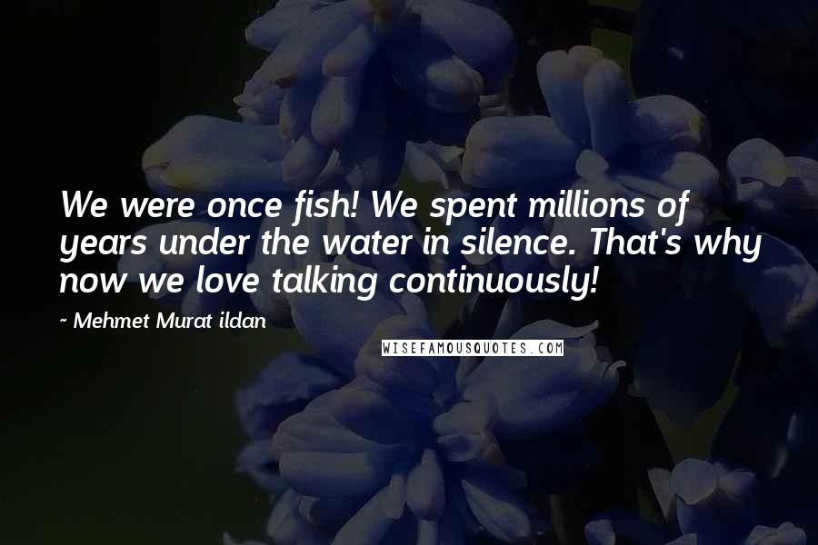 Mehmet Murat Ildan Quotes: We were once fish! We spent millions of years under the water in silence. That's why now we love talking continuously!