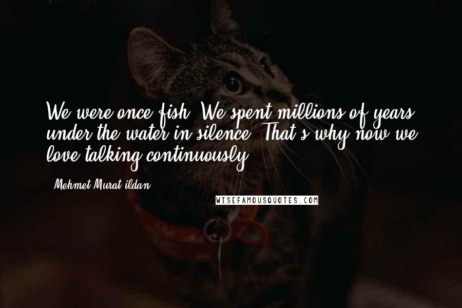 Mehmet Murat Ildan Quotes: We were once fish! We spent millions of years under the water in silence. That's why now we love talking continuously!