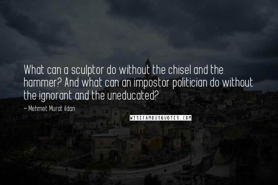 Mehmet Murat Ildan Quotes: What can a sculptor do without the chisel and the hammer? And what can an impostor politician do without the ignorant and the uneducated?