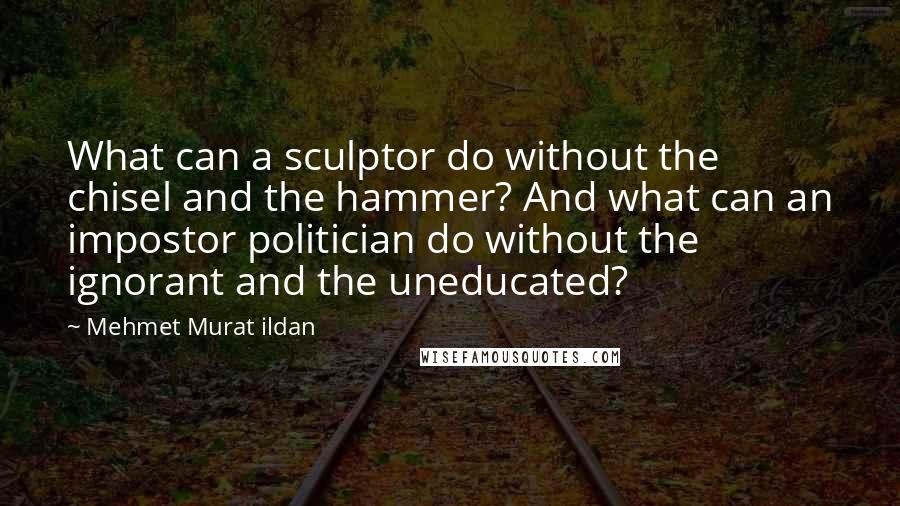 Mehmet Murat Ildan Quotes: What can a sculptor do without the chisel and the hammer? And what can an impostor politician do without the ignorant and the uneducated?