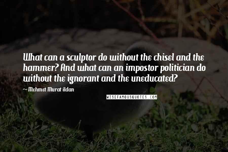 Mehmet Murat Ildan Quotes: What can a sculptor do without the chisel and the hammer? And what can an impostor politician do without the ignorant and the uneducated?