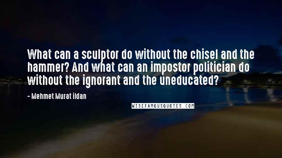 Mehmet Murat Ildan Quotes: What can a sculptor do without the chisel and the hammer? And what can an impostor politician do without the ignorant and the uneducated?