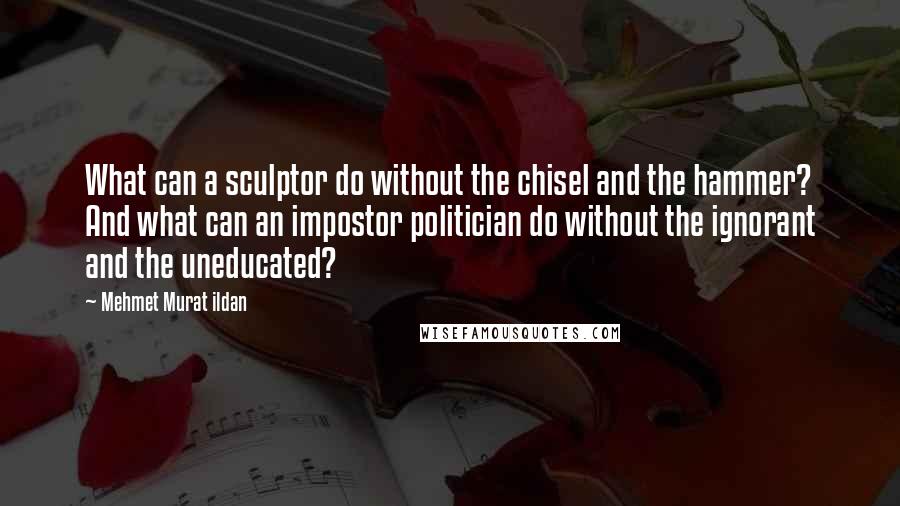 Mehmet Murat Ildan Quotes: What can a sculptor do without the chisel and the hammer? And what can an impostor politician do without the ignorant and the uneducated?