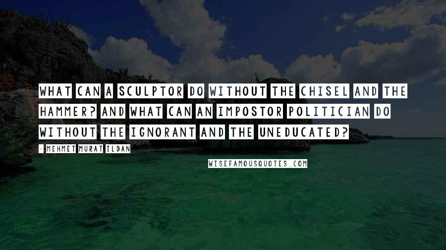 Mehmet Murat Ildan Quotes: What can a sculptor do without the chisel and the hammer? And what can an impostor politician do without the ignorant and the uneducated?