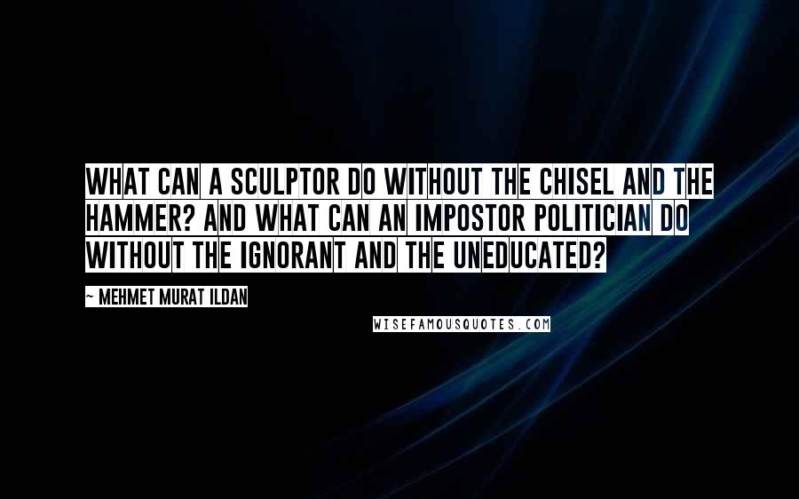 Mehmet Murat Ildan Quotes: What can a sculptor do without the chisel and the hammer? And what can an impostor politician do without the ignorant and the uneducated?