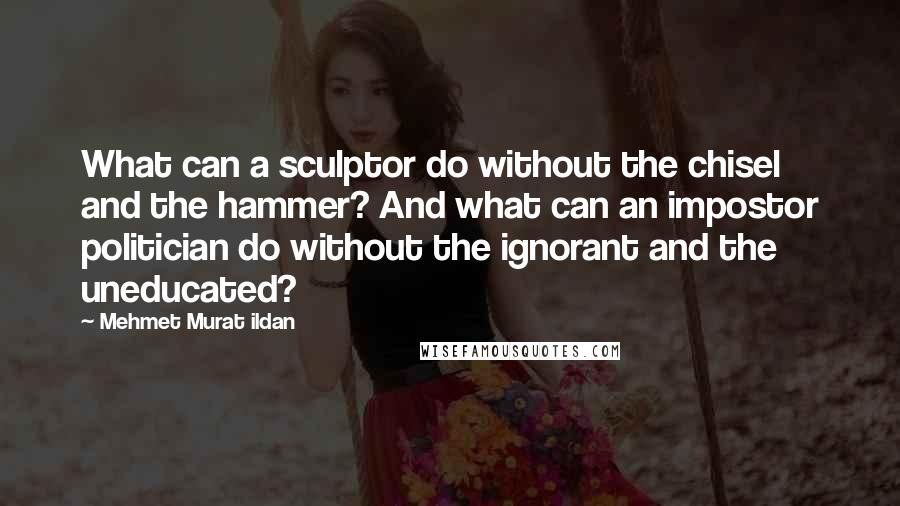 Mehmet Murat Ildan Quotes: What can a sculptor do without the chisel and the hammer? And what can an impostor politician do without the ignorant and the uneducated?