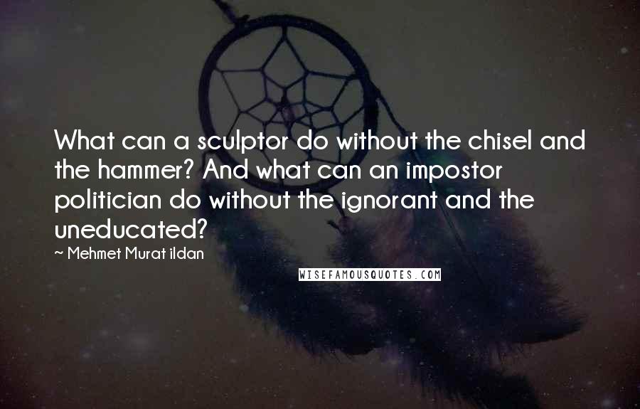 Mehmet Murat Ildan Quotes: What can a sculptor do without the chisel and the hammer? And what can an impostor politician do without the ignorant and the uneducated?