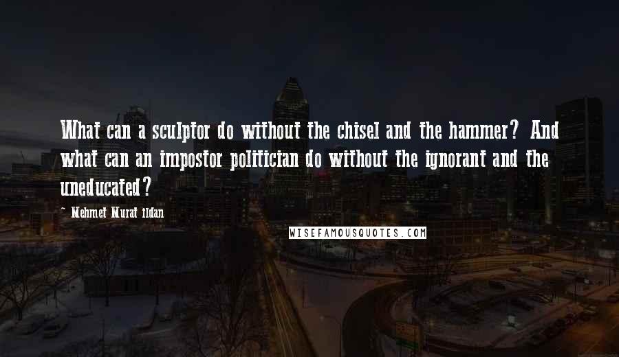 Mehmet Murat Ildan Quotes: What can a sculptor do without the chisel and the hammer? And what can an impostor politician do without the ignorant and the uneducated?