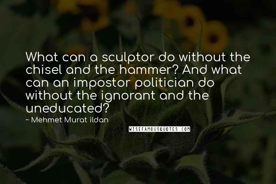 Mehmet Murat Ildan Quotes: What can a sculptor do without the chisel and the hammer? And what can an impostor politician do without the ignorant and the uneducated?