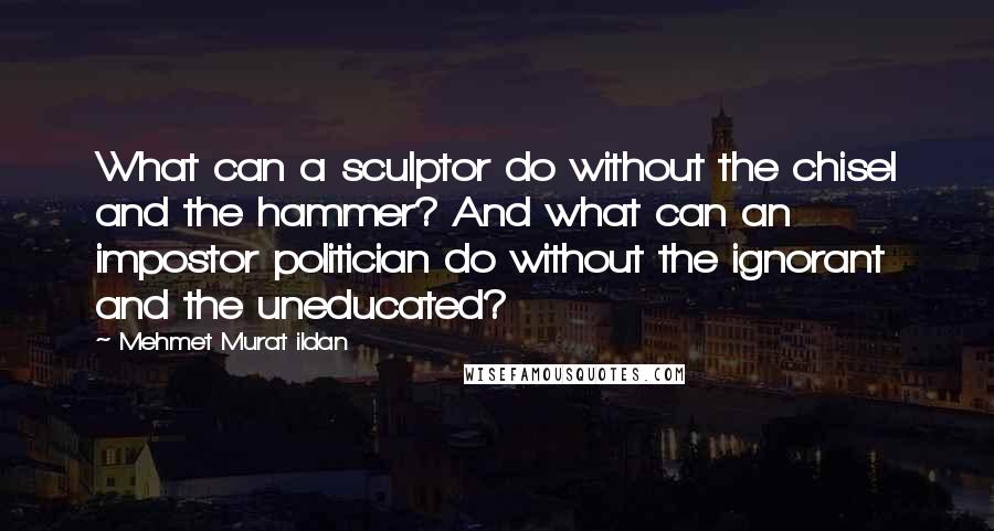 Mehmet Murat Ildan Quotes: What can a sculptor do without the chisel and the hammer? And what can an impostor politician do without the ignorant and the uneducated?