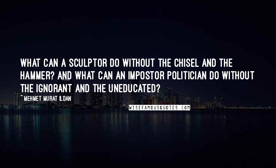 Mehmet Murat Ildan Quotes: What can a sculptor do without the chisel and the hammer? And what can an impostor politician do without the ignorant and the uneducated?