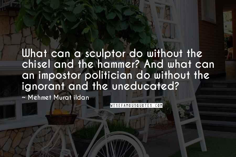 Mehmet Murat Ildan Quotes: What can a sculptor do without the chisel and the hammer? And what can an impostor politician do without the ignorant and the uneducated?