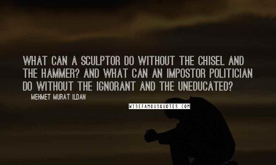 Mehmet Murat Ildan Quotes: What can a sculptor do without the chisel and the hammer? And what can an impostor politician do without the ignorant and the uneducated?