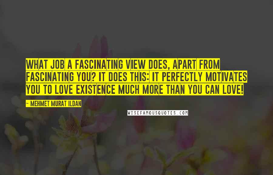 Mehmet Murat Ildan Quotes: What job a fascinating view does, apart from fascinating you? It does this: It perfectly motivates you to love existence much more than you can love!