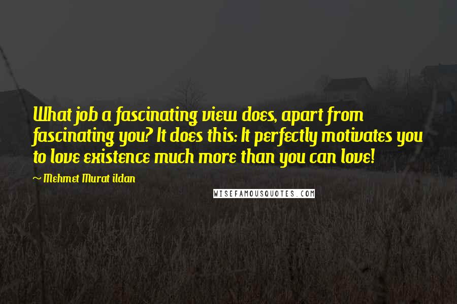Mehmet Murat Ildan Quotes: What job a fascinating view does, apart from fascinating you? It does this: It perfectly motivates you to love existence much more than you can love!