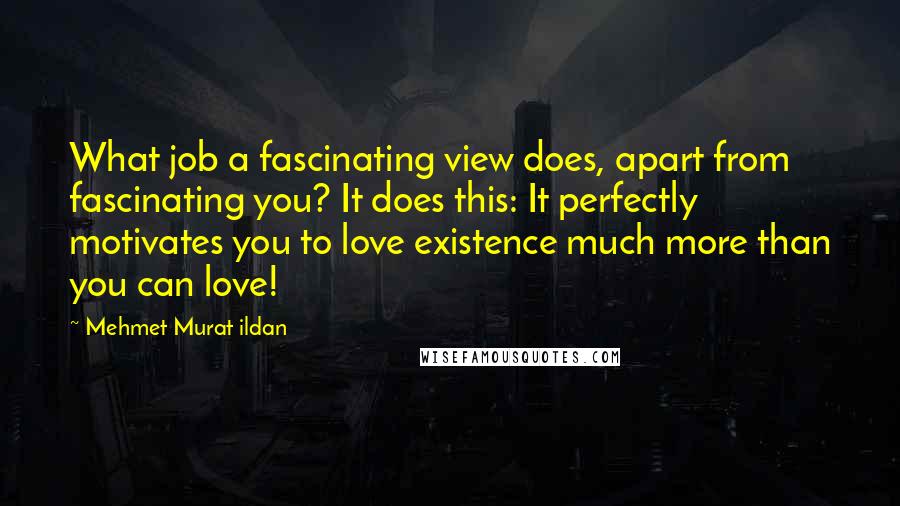 Mehmet Murat Ildan Quotes: What job a fascinating view does, apart from fascinating you? It does this: It perfectly motivates you to love existence much more than you can love!