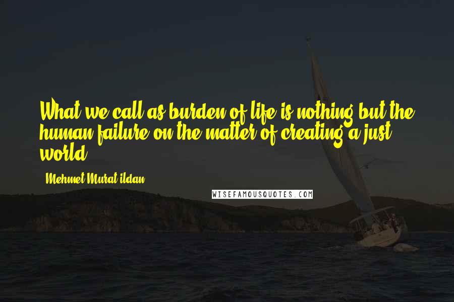Mehmet Murat Ildan Quotes: What we call as burden of life is nothing but the human failure on the matter of creating a just world!