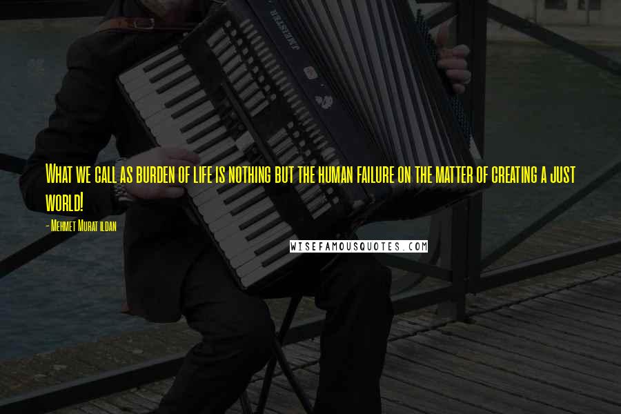 Mehmet Murat Ildan Quotes: What we call as burden of life is nothing but the human failure on the matter of creating a just world!